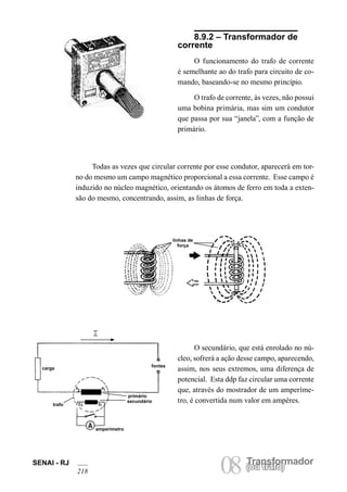 Transformador
08(ou trafo)
SENAI - RJ
218
(ou trafo)
8.9.2 – Transformador de
corrente
O funcionamento do trafo de corrente
é semelhante ao do trafo para circuito de co-
mando, baseando-se no mesmo princípio.
O trafo de corrente, às vezes, não possui
uma bobina primária, mas sim um condutor
que passa por sua “janela”, com a função de
primário.
Todas as vezes que circular corrente por esse condutor, aparecerá em tor-
no do mesmo um campo magnético proporcional a essa corrente. Esse campo é
induzido no núcleo magnético, orientando os átomos de ferro em toda a exten-
são do mesmo, concentrando, assim, as linhas de força.
linhas de
força
fontes
primário
secundário
carga
trafo
amperímetro
O secundário, que está enrolado no nú-
cleo, sofrerá a ação desse campo, aparecendo,
assim, nos seus extremos, uma diferença de
potencial. Esta ddp faz circular uma corrente
que, através do mostrador de um amperíme-
tro, é convertida num valor em ampères.
 