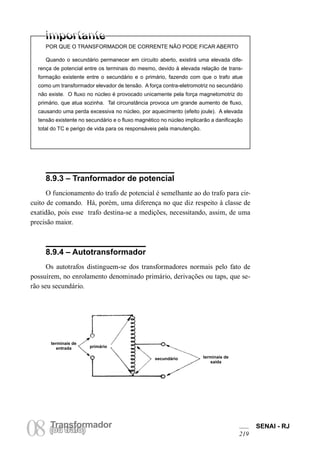 TransformadorTransformador
08(ou trafo)
SENAI - RJ
219
POR QUE O TRANSFORMADOR DE CORRENTE NÃO PODE FICAR ABERTO
Quando o secundário permanecer em circuito aberto, existirá uma elevada dife-
rença de potencial entre os terminais do mesmo, devido à elevada relação de trans-
formação existente entre o secundário e o primário, fazendo com que o trafo atue
como um transformador elevador de tensão. A força contra-eletromotriz no secundário
não existe. O fluxo no núcleo é provocado unicamente pela força magnetomotriz do
primário, que atua sozinha. Tal circunstância provoca um grande aumento de fluxo,
causando uma perda excessiva no núcleo, por aquecimento (efeito joule). A elevada
tensão existente no secundário e o fluxo magnético no núcleo implicarão a danificação
total do TC e perigo de vida para os responsáveis pela manutenção.
8.9.3 – Tranformador de potencial
O funcionamento do trafo de potencial é semelhante ao do trafo para cir-
cuito de comando. Há, porém, uma diferença no que diz respeito à classe de
exatidão, pois esse trafo destina-se a medições, necessitando, assim, de uma
precisão maior.
8.9.4 – Autotransformador
Os autotrafos distinguem-se dos transformadores normais pelo fato de
possuírem, no enrolamento denominado primário, derivações ou taps, que se-
rão seu secundário.
secundário terminais de
saída
primário
terminais de
entrada
 