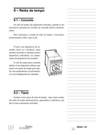Relés
09 de tempo
SENAI - RJ
223
9 – Relés de tempo
9.1 – Conceito
Os relés de tempo são largamente utilizados, quando se faz
necessária a presença de circuitos de comando elétrico automati-
zados.
Para iniciarmos o estudo de relés de tempo, é necessário,
primeiramente, saber o que é relé.
O relé é um dispositivo de co-
mando, local ou à distância, cujos
contatos auxiliares comandam outros
dispositivos individuais, ou compo-
nentes de dispositivos de manobra.
O relé de tempo para comando
elétrico é um dispositivo elétrico que
possui um ajuste de tempo para ope-
rar com retardamento, no acionamen-
to ou no desligamento de comando.
9.2 – Tipos
Existem vários tipos de relés de tempo. Aqui serão estuda-
dos relés de tempo eletromecânico, pneumático e eletrônico, que
são os mais comumente utilizados.
 
