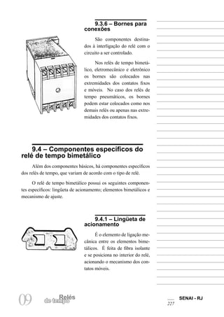 RelésRelés
09 de tempo
SENAI - RJ
227
9.3.6 – Bornes para
conexões
São componentes destina-
dos à interligação do relé com o
circuito a ser controlado.
Nos relés de tempo bimetá-
lico, eletromecânico e eletrônico
os bornes são colocados nas
extremidades dos contatos fixos
e móveis. No caso dos relés de
tempo pneumáticos, os bornes
podem estar colocados como nos
demais relés ou apenas nas extre-
midades dos contatos fixos.
9.4 – Componentes específicos do
relé de tempo bimetálico
Além dos componentes básicos, há componentes específicos
dos relés de tempo, que variam de acordo com o tipo de relé.
O relé de tempo bimetálico possui os seguintes componen-
tes específicos: lingüeta de acionamento; elementos bimetálicos e
mecanismo de ajuste.
9.4.1 – Lingüeta de
acionamento
É o elemento de ligação me-
cânica entre os elementos bime-
tálicos. É feita de fibra isolante
e se posiciona no interior do relé,
acionando o mecanismo dos con-
tatos móveis.
 