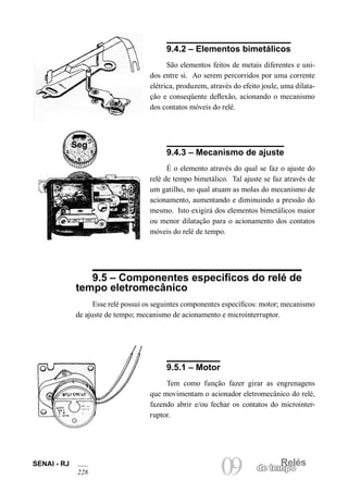 Relés
09 de tempo
SENAI - RJ
228
9.4.2 – Elementos bimetálicos
São elementos feitos de metais diferentes e uni-
dos entre si. Ao serem percorridos por uma corrente
elétrica, produzem, através do efeito joule, uma dilata-
ção e conseqüente deflexão, acionando o mecanismo
dos contatos móveis do relé.
9.4.3 – Mecanismo de ajuste
É o elemento através do qual se faz o ajuste do
relé de tempo bimetálico. Tal ajuste se faz através de
um gatilho, no qual atuam as molas do mecanismo de
acionamento, aumentando e diminuindo a pressão do
mesmo. Isto exigirá dos elementos bimetálicos maior
ou menor dilatação para o acionamento dos contatos
móveis do relé de tempo.
9.5 – Componentes específicos do relé de
tempo eletromecânico
Esse relé possui os seguintes componentes específicos: motor; mecanismo
de ajuste de tempo; mecanismo de acionamento e microinterruptor.
9.5.1 – Motor
Tem como função fazer girar as engrenagens
que movimentam o acionador eletromecânico do relé,
fazendo abrir e/ou fechar os contatos do microinter-
ruptor.
Seg
12
9
6
3
 