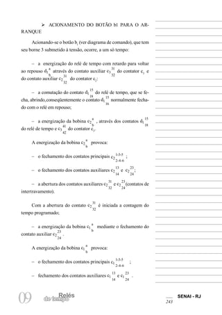 RelésRelés
09 de tempo
SENAI - RJ
243
Ø ACIONAMENTO DO BOTÃO b1 PARA O AR-
RANQUE
Acionando-se o botão b1
(ver diagrama de comando), que tem
seu borne 3 submetido à tensão, ocorre, a um só tempo:
– a energização do relé de tempo com retardo para voltar
ao repouso d1
a
b
através do contato auxiliar c3
31
32
do contator c3
e
do contato auxiliar c2
31
32
do contator c2
:
– a comutação do contato d1
15
18
do relé de tempo, que se fe-
cha, abrindo,conseqüentemente o contato d1
15
16
normalmente fecha-
do com o relé em repouso;
– a energização da bobina c2
a
b
, através dos contatos d1
15
18
do relé de tempo e c3
41
42
do contator c3
.
A energização da bobina c2
a
b
provoca:
– o fechamento dos contatos principais c2
1-3-5
2-4-6
;
– o fechamento dos contatos auxiliares c2
13
14
e c2
23
24
;
– a abertura dos contatos auxiliares c2
31
32
e c2
23
24
(contatos de
intertravamento).
Com a abertura do contato c2
31
32
é iniciada a contagem do
tempo programado;
– a energização da bobina c1
a
b
mediante o fechamento do
contato auxiliar c2
23
24
.
A energização da bobina c1
a
b
provoca:
– o fechamento dos contatos principais c1
1-3-5
2-4-6
;
– fechamento dos contatos auxiliares c1
13
14
e c1
23
24
.
 