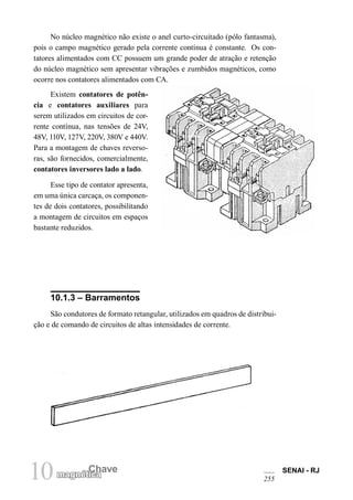 10 Chave
magnética
SENAI - RJ
255
No núcleo magnético não existe o anel curto-circuitado (pólo fantasma),
pois o campo magnético gerado pela corrente contínua é constante. Os con-
tatores alimentados com CC possuem um grande poder de atração e retenção
do núcleo magnético sem apresentar vibrações e zumbidos magnéticos, como
ocorre nos contatores alimentados com CA.
10.1.3 – Barramentos
São condutores de formato retangular, utilizados em quadros de distribui-
ção e de comando de circuitos de altas intensidades de corrente.
Existem contatores de potên-
cia e contatores auxiliares para
serem utilizados em circuitos de cor-
rente contínua, nas tensões de 24V,
48V, 110V, 127V, 220V, 380V e 440V.
Para a montagem de chaves reverso-
ras, são fornecidos, comercialmente,
contatores inversores lado a lado.
Esse tipo de contator apresenta,
em uma única carcaça, os componen-
tes de dois contatores, possibilitando
a montagem de circuitos em espaços
bastante reduzidos.
 