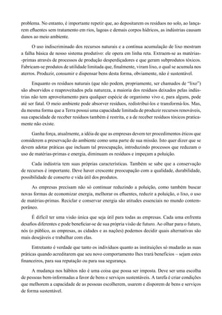 problema. No entanto, é importante repetir que, ao depositarem os resíduos no solo, ao lança-
rem efluentes sem tratamento em rios, lagoas e demais corpos hídricos, as indústrias causam
danos ao meio ambiente.
O uso indiscriminado dos recursos naturais e a contínua acumulação de lixo mostram
a falha básica de nosso sistema produtivo: ele opera em linha reta. Extraem-se as matérias-
-primas através de processos de produção desperdiçadores e que geram subprodutos tóxicos.
Fabricam-se produtos de utilidade limitada que, finalmente, viram lixo, o qual se acumula nos
aterros. Produzir, consumir e dispensar bens desta forma, obviamente, não é sustentável.
Enquanto os resíduos naturais (que não podem, propriamente, ser chamados de “lixo”)
são absorvidos e reaproveitados pela natureza, a maioria dos resíduos deixados pelas indús-
trias não tem aproveitamento para qualquer espécie de organismo vivo e, para alguns, pode
até ser fatal. O meio ambiente pode absorver resíduos, redistribuí-los e transformá-los. Mas,
da mesma forma que a Terra possui uma capacidade limitada de produzir recursos renováveis,
sua capacidade de receber resíduos também é restrita, e a de receber resíduos tóxicos pratica-
mente não existe.
Ganha força, atualmente, a idéia de que as empresas devem ter procedimentos éticos que
considerem a preservação do ambiente como uma parte de sua missão. Isto quer dizer que se
devem adotar práticas que incluam tal preocupação, introduzindo processos que reduzam o
uso de matérias-primas e energia, diminuam os resíduos e impeçam a poluição.
Cada indústria tem suas próprias características. Também se sabe que a conservação
de recursos é importante. Deve haver crescente preocupação com a qualidade, durabilidade,
possibilidade de conserto e vida útil dos produtos.
As empresas precisam não só continuar reduzindo a poluição, como também buscar
novas formas de economizar energia, melhorar os efluentes, reduzir a poluição, o lixo, o uso
de matérias-primas. Reciclar e conservar energia são atitudes essenciais no mundo contem-
porâneo.
É difícil ter uma visão única que seja útil para todas as empresas. Cada uma enfrenta
desafios diferentes e pode beneficiar-se de sua própria visão de futuro. Ao olhar para o futuro,
nós (o público, as empresas, as cidades e as nações) podemos decidir quais alternativas são
mais desejáveis e trabalhar com elas.
Entretanto é verdade que tanto os indivíduos quanto as instituições só mudarão as suas
práticas quando acreditarem que seu novo comportamento lhes trará benefícios – sejam estes
financeiros, para sua reputação ou para sua segurança.
A mudança nos hábitos não é uma coisa que possa ser imposta. Deve ser uma escolha
de pessoas bem-informadas a favor de bens e serviços sustentáveis. A tarefa é criar condições
que melhorem a capacidade de as pessoas escolherem, usarem e disporem de bens e serviços
de forma sustentável.
 