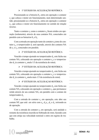 10 Chave
magnética
SENAI - RJ
261
Ø 1º ESTÁGIO DA ACELERAÇÃO ROTÓRICA
Pressionando-se a botoeira b1
, entra em operação o contator
c1
que coloca o motor em funcionamento, num determinado sen-
tido; pressionando-se a botoeira b2
, entra em operação o contator
c2
, que coloca o motor em funcionamento no sentido de rotação
inverso.
Tanto o contator c1
como o contator c2
ficam retidos em ope-
ração (isolamento), através de seus contatos NA, conectados em
paralelo com as botoeiras b1
e b2
.
Com a entrada em operação tanto do contator c1
como do con-
tator c2
, o temporizador d1
será operado, através dos contatos NA
de c1
e c2
, conectados em paralelo.
Ø 2º ESTÁGIO DA ACELERAÇÃO ROTÓRICA
Vencido o tempo ajustado no temporizador d1
, este fecha seu
contato NA, colocando em operação o contator c3
e o temporiza-
dor d2
(o contator c3
anula 1/3 da resistência do rotor).
Ø 3º ESTÁGIO DA ACELERAÇÃO ROTÓRICA
Vencido o tempo ajustado no temporizador d2
, este fecha seu
contato NA, colocando em operação o contator c4
e o temporiza-
dor d3
(o contator c4
anula mais 1/3 da resistência do rotor).
Ø 4º ESTÁGIO DA ACELERAÇAO ROTÓRICA
Vencido o tempo ajustado no temporizador d3
, este fecha seu
contato NA, colocando em operação o contator c5
, que permanece
retido através de seu contato NA, em paralelo com o contato do
temporizador d3
.
Com a entrada do contator c5
em operação, este abre seu
contato NF, que está em série com c4
, d3
,c3
,d2
e d1
, retirando-os
de operação.
Com a entrada do contator c5
em operação, será anulado o
restante da resistência inserida no bobinado do rotor, fazendo com
que este atinja sua velocidade nominal e entre em regime de tra-
balho.
 
