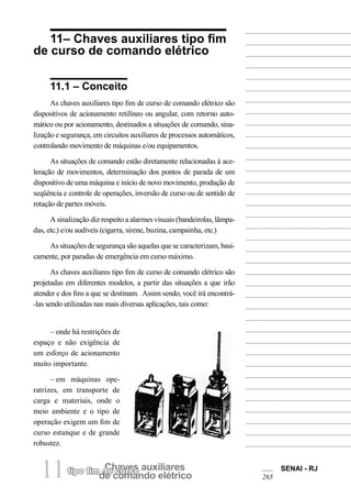 Chaves auxiliarestipo fim de curso
de comando elétrico11 SENAI - RJ
265
11– Chaves auxiliares tipo fim
de curso de comando elétrico
11.1 – Conceito
As chaves auxiliares tipo fim de curso de comando elétrico são
dispositivos de acionamento retilíneo ou angular, com retorno auto-
mático ou por acionamento, destinados a situações de comando, sina-
lização e segurança, em circuitos auxiliares de processos automáticos,
controlando movimento de máquinas e/ou equipamentos.
As situações de comando estão diretamente relacionadas à ace-
leração de movimentos, determinação dos pontos de parada de um
dispositivo de uma máquina e início de novo movimento, produção de
seqüência e controle de operações, inversão de curso ou de sentido de
rotação de partes móveis.
A sinalização diz respeito a alarmes visuais (bandeirolas, lâmpa-
das, etc.) e/ou audíveis (cigarra, sirene, buzina, campainha, etc.)
As situações de segurança são aquelas que se caracterizam, basi-
camente, por paradas de emergência em curso máximo.
As chaves auxiliares tipo fim de curso de comando elétrico são
projetadas em diferentes modelos, a partir das situações a que irão
atender e dos fins a que se destinam. Assim sendo, você irá encontrá-
-las sendo utilizadas nas mais diversas aplicações, tais como:
– onde há restrições de
espaço e não exigência de
um esforço de acionamento
muito importante.
– em máquinas ope-
ratrizes, em transporte de
carga e materiais, onde o
meio ambiente e o tipo de
operação exigem um fim de
curso estanque e de grande
robustez.
 