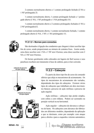 Chaves auxiliarestipo fim de curso
de comando elétrico11SENAI - RJ
268
2 contatos normalmente abertos e 1 contato prolongado fechado (2 NA e
1 NF prolongado) 21.
1 contato normalmente aberto, 1 contato prolongado fechado e 1 prolon-
gado aberto (1 NA, 1 NF prolongado e 1 NA prolongado) 111.
1 contato normalmente aberto e 2 contatos prolongados fechados (1 NA e
2 NF prolongados)12.
1 contato normalmente aberto, 1 contato normalmente fechado, 1 contato
prolongado aberto (1 NA, 1 NF e 1 NA prolongado) 111.
11.2.1.2 – Bornes para conexões
São destinados à ligação dos condutores que chegam à chave auxiliar tipo
fim de curso, sendo proporcionais ao número de contatos fixos. Assim sendo,
uma chave auxiliar com 1 NA e 1 NF tem 4 bornes; uma chave auxiliar com 2
NA e 2 NF tem 8 bornes.
Os bornes geralmente estão colocados em lugares de fácil acesso e seus
parafusos recebem um tratamento à base de cádmio, para evitar corrosão.
cabeçote de percurso
de ação retilínia
cabeçote de percurso
de ação angular
11.2.2 – Cabeçote
É a parte da chave tipo fim de curso de comando
elétrico que aloja os mecanismos de acionamento. Os
tipos de mecanismos de acionamento são variados,
dependendo dos tipos de cabeçotes. Existem vários
tipos de cabeçotes que trabalham em dois movimen-
tos básicos: percurso de ação retilínea e percurso de
ação angular.
Ação retilínea – cabeçotes tipo pistão simples,
com esfera e com roldana. Podem ser acionados na
posição vertical ou na horizontal.
Ação angular – cabeçotes de alavanca e cabeço-
tes de haste. Os cabeçotes com alavanca são fabrica-
dos em diferentes modelos, dependendo da aplicação
a que se destinam, como por exemplo: com ataque
para a direita e para a esquerda e retorno automático;
 