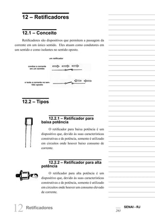 12 Retificadores SENAI - RJ
283
12 – Retificadores
12.1 – Conceito
Retificadores são dispositivos que permitem a passagem da
corrente em um único sentido. Eles atuam como condutores em
um sentido e como isolantes no sentido oposto.
um retificador
conduz a corrente
em um sentido
e isola a corrente no sen-
tido oposto
12.2 – Tipos
12.2.1 – Retificador para
baixa potência
O retificador para baixa potência é um
dispositivo que, devido às suas características
construtivas e de potência, somente é utilizado
em circuitos onde houver baixo consumo de
corrente.
12.2.2 – Retificador para alta
potência
O retificador para alta potência é um
dispositivo que, devido às suas características
construtivas e de potência, somente é utilizado
em circuitos onde houver um consumo elevado
de corrente.
 