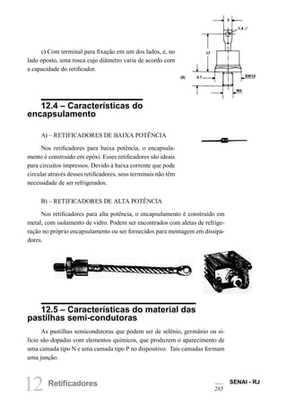 12 Retificadores SENAI - RJ
285
3
1,4 
17
(8) 4.7
M4
SW10
c) Com terminal para fixação em um dos lados, e, no
lado oposto, uma rosca cujo diâmetro varia de acordo com
a capacidade do retificador.
12.4 – Características do
encapsulamento
A) – RETIFICADORES DE BAIXA POTÊNCIA
Nos retificadores para baixa potência, o encapsula-
mento é construído em epóxi. Esses retificadores são ideais
para circuitos impressos. Devido à baixa corrente que pode
circular através desses retificadores, seus terminais não têm
necessidade de ser refrigerados.
B) – RETIFICADORES DE ALTA POTÊNCIA
Nos retificadores para alta potência, o encapsulamento é construído em
metal, com isolamento de vidro. Podem ser encontrados com aletas de refrige-
ração no próprio encapsulamento ou ser fornecidos para montagem em dissipa-
dores.
12.5 – Características do material das
pastilhas semi-condutoras
As pastilhas semicondutoras que podem ser de selênio, germânio ou si-
lício são dopadas com elementos químicos, que produzem o aparecimento de
uma camada tipo N e uma camada tipo P no dispositivo. Tais camadas formam
uma junção.
 