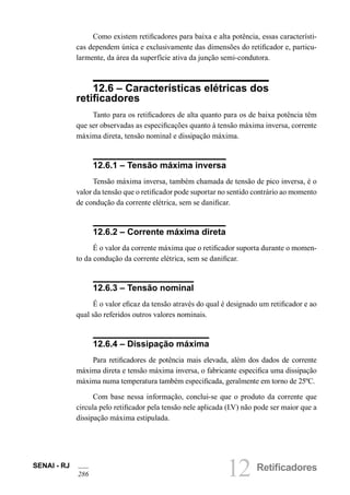 12 RetificadoresSENAI - RJ
286
Como existem retificadores para baixa e alta potência, essas característi-
cas dependem única e exclusivamente das dimensões do retificador e, particu-
larmente, da área da superfície ativa da junção semi-condutora.
12.6 – Características elétricas dos
retificadores
Tanto para os retificadores de alta quanto para os de baixa potência têm
que ser observadas as especificações quanto à tensão máxima inversa, corrente
máxima direta, tensão nominal e dissipação máxima.
12.6.1 – Tensão máxima inversa
Tensão máxima inversa, também chamada de tensão de pico inversa, é o
valor da tensão que o retificador pode suportar no sentido contrário ao momento
de condução da corrente elétrica, sem se danificar.
12.6.2 – Corrente máxima direta
É o valor da corrente máxima que o retificador suporta durante o momen-
to da condução da corrente elétrica, sem se danificar.
12.6.3 – Tensão nominal
É o valor eficaz da tensão através do qual é designado um retificador e ao
qual são referidos outros valores nominais.
12.6.4 – Dissipação máxima
Para retificadores de potência mais elevada, além dos dados de corrente
máxima direta e tensão máxima inversa, o fabricante especifica uma dissipação
máxima numa temperatura também especificada, geralmente em torno de 25ºC.
Com base nessa informação, conclui-se que o produto da corrente que
circula pelo retificador pela tensão nele aplicada (I.V) não pode ser maior que a
dissipação máxima estipulada.
 