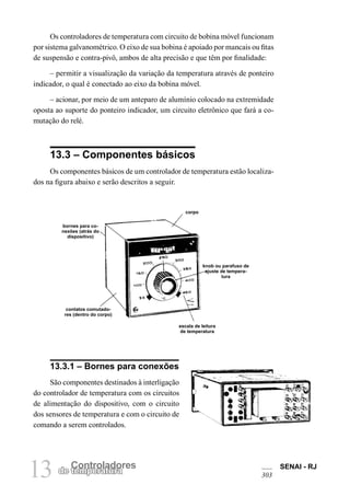 SENAI - RJ
30313 Controladores
de temperatura
Os controladores de temperatura com circuito de bobina móvel funcionam
por sistema galvanométrico. O eixo de sua bobina é apoiado por mancais ou fitas
de suspensão e contra-pivô, ambos de alta precisão e que têm por finalidade:
– permitir a visualização da variação da temperatura através de ponteiro
indicador, o qual é conectado ao eixo da bobina móvel.
– acionar, por meio de um anteparo de alumínio colocado na extremidade
oposta ao suporte do ponteiro indicador, um circuito eletrônico que fará a co-
mutação do relé.
13.3 – Componentes básicos
Os componentes básicos de um controlador de temperatura estão localiza-
dos na figura abaixo e serão descritos a seguir.
bornes para co-
nexões (atrás do
dispositivo)
corpo
knob ou parafuso de
ajuste de tempera-
tura
escala de leitura
de temperatura
13.3.1 – Bornes para conexões
São componentes destinados à interligação
do controlador de temperatura com os circuitos
de alimentação do dispositivo, com o circuito
dos sensores de temperatura e com o circuito de
comando a serem controlados.
contatos comutado-
res (dentro do corpo)
 