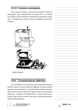SENAI - RJ
30513 Controladores
de temperatura
13.3.5 – Contatos comutadores
São contatos auxiliares, que possuem um ponto comum de
alimentação. São constituídos de um contato NA e um contato
NF, estando ou não a bobina do elemento de acionamento energi-
zada. A função desses contatos é ligar ou desligar os circuitos de
comando.
contatos comutadores
13.4 – Características elétricas
Os controladores de temperatura apresentam características
elétricas relativas à tensão nominal, freqüência nominal, potência
aparente, termorresistência ou termoelemento, potência máxima e
tipo de sensor usado. Embora não sejam comuns aos dois tipos de
dispositivo – eletrônico e de bobina móvel – existem outras carac-
terísticas que se devem conhecer, para que o instrumento possa ser
aplicado adequadamente.
 