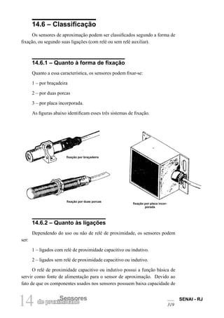 14 Sensores
de proximidade
SENAI - RJ
319
14.6 – Classificação
Os sensores de aproximação podem ser classificados segundo a forma de
fixação, ou segundo suas ligações (com relé ou sem relé auxiliar).
14.6.1 – Quanto à forma de fixação
Quanto a essa característica, os sensores podem fixar-se:
1 – por braçadeira
2 – por duas porcas
3 – por placa incorporada.
As figuras abaixo identificam esses três sistemas de fixação.
fixação por braçadeira
fixação por duas porcas
fixação por placa incor-
porada
14.6.2 – Quanto às ligações
Dependendo do uso ou não de relé de proximidade, os sensores podem
ser:
1 – ligados com relé de proximidade capacitivo ou indutivo.
2 – ligados sem relé de proximidade capacitivo ou indutivo.
O relé de proximidade capacitivo ou indutivo possui a função básica de
servir como fonte de alimentação para o sensor de aproximação. Devido ao
fato de que os componentes usados nos sensores possuem baixa capacidade de
 