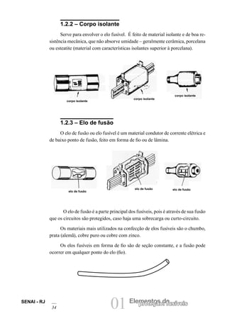 01 Elementos deproteção: fusíveisSENAI - RJ
34
1.2.2 – Corpo isolante
Serve para envolver o elo fusível. É feito de material isolante e de boa re-
sistência mecânica, que não absorve umidade – geralmente cerâmica, porcelana
ou esteatite (material com características isolantes superior à porcelana).
1.2.3 – Elo de fusão
O elo de fusão ou elo fusível é um material condutor de corrente elétrica e
de baixo ponto de fusão, feito em forma de fio ou de lâmina.
corpo isolante
corpo isolante
corpo isolante
O elo de fusão é a parte principal dos fusíveis, pois é através de sua fusão
que os circuitos são protegidos, caso haja uma sobrecarga ou curto-circuito.
Os materiais mais utilizados na confecção de elos fusíveis são o chumbo,
prata (alemã), cobre puro ou cobre com zinco.
Os elos fusíveis em forma de fio são de seção constante, e a fusão pode
ocorrer em qualquer ponto do elo (fio).
elo de fusão
elo de fusão elo de fusão
 
