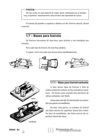 01 Elementos deproteção: fusíveisSENAI - RJ
46
O sistema de prender a espoleta é idêntico ao dos fusíveis diazed, silized
e neozed.
1.7 – Bases para fusíveis
Os fusíveis necessitam de uma base, para facilitar a sua instalação nos
circuitos.
Para cada tipo de fusível, há uma base própria.
A seguir, você verá cada uma dessas bases detalhadamente.
NH são iniciais de duas palavras de origem alemã, Niederspannung e Hochleis-
tung, e significam, respectivamente, baixa tensão e alta capacidade de ruptura.
1.7.1 – Base para fusível-cartucho
A base desses tipos de fusíveis é feita de
ardósia (material isolante de boa resistência mecâ-
nica). Os bornes para conexão têm parafusos de
cabeça achatada, com fenda.
A base para este tipo de fusível pode ser constru-
ída com garras ou mandíbulas.
Na base com garras, os contatos do fusível
são feitos através da superfície lateral das virolas.
Na base de mandíbulas, são feitos através da su-
perfície lateral das facas.
garras
mandíbulas
 