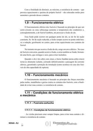 01 Elementos deproteção: fusíveisSENAI - RJ
50
Com a finalidade de diminuir, ao máximo, a resistência de contato – que
provoca aquecimento e queima do próprio fusível – são colocadas molas para
aumentar a pressão desses contatos.
1.9 – Funcionamento elétrico
O funcionamento elétrico dos fusíveis é baseado no princípio de que um
curto-circuito ou uma sobrecarga aumenta a temperatura dos condutores e,
conseqüentemente, a do fusível também, até provocar a fusão do elo.
Essa fusão pode ocorrer em qualquer ponto do elo, se ele for de seção
constante. Se for de seção reduzida, a fusão sempre ocorre no ponto onde hou-
ve a redução, geralmente no centro, para evitar aquecimento nos contatos do
fusível.
No instante em que ocorre a fusão do elo, surge um arco elétrico. No caso
de fusíveis com areia, quando ocorre a fusão, a areia também se funde, forman-
do uma borra, que extingue o arco, para evitar incêndios.
Quando o elo é de cobre com zinco, a borra fundida (areia-cobre-zinco)
torna-se altamente isolante, cortando definitivamente a passagem da corrente
elétrica, garantindo a proteção da instalação (como acontece no caso dos fusí-
veis de alta capacidade de ruptura).
1.10 – Funcionamento mecânico
O funcionamento mecânico é baseado no princípio das forças exercidas
pelas molas, mandíbulas e garras contra os contatos dos fusíveis, com a finali-
dade de evitar mau contato e a resistência de contato.
1.11 – Condições de funcionamento elétrico
e mecânico
1.11.1 – Fusíveis-cartucho
1.11.1.1 – Condições de funcionamento elétrico
· As virolas precisam estar sempre limpas, para evitar mau contato e di-
minuir a resistência de contato.
 