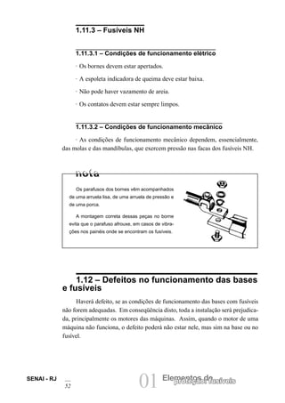 01 Elementos deproteção: fusíveisSENAI - RJ
52
1.11.3 – Fusíveis NH
1.11.3.1 – Condições de funcionamento elétrico
· Os bornes devem estar apertados.
· A espoleta indicadora de queima deve estar baixa.
· Não pode haver vazamento de areia.
· Os contatos devem estar sempre limpos.
1.11.3.2 – Condições de funcionamento mecânico
· As condições de funcionamento mecânico dependem, essencialmente,
das molas e das mandíbulas, que exercem pressão nas facas dos fusíveis NH.
1.12 – Defeitos no funcionamento das bases
e fusíveis
Haverá defeito, se as condições de funcionamento das bases com fusíveis
não forem adequadas. Em conseqüência disto, toda a instalação será prejudica-
da, principalmente os motores das máquinas. Assim, quando o motor de uma
máquina não funciona, o defeito poderá não estar nele, mas sim na base ou no
fusível.
Os parafusos dos bornes vêm acompanhados
de uma arruela lisa, de uma arruela de pressão e
de uma porca.
A montagem correta dessas peças no borne
evita que o parafuso afrouxe, em casos de vibra-
ções nos painéis onde se encontram os fusíveis.
 