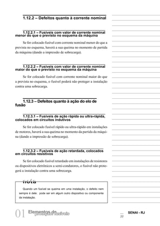 01 Elementos deproteção: fusíveis SENAI - RJ
55
1.12.2 – Defeitos quanto à corrente nominal
1.12.2.1 – Fusíveis com valor de corrente nominal
menor do que o previsto no esquema da máquina
Se for colocado fusível com corrente nominal menor do que a
prevista no esquema, haverá a sua queima no momento de partida
da máquina (dando a impressão de sobrecarga).
1.12.2.2 – Fusíveis com valor de corrente nominal
maior do que o previsto no esquema da máquina
Se for colocado fusível com corrente nominal maior do que
a prevista no esquema, o fusível poderá não proteger a instalação
contra uma sobrecarga.
1.12.3 – Defeitos quanto à ação do elo de
fusão
1.12.3.1 – Fusíveis de ação rápida ou ultra-rápida,
colocados em circuitos indutivos
Se for colocado fusível rápido ou ultra-rápido em instalações
de motores, haverá a sua queima no momento da partida da máqui-
na (dando a impressão de sobrecarga).
1.12.3.2 – Fusíveis de ação retardada, colocados
em circuitos resistivos
Se for colocado fusível retardado em instalações de resistores
ou dispositivos eletrônicos a semi-condutores, o fusível não prote-
gerá a instalação contra uma sobrecarga.
Quando um fusível se queima em uma instalação, o defeito nem
sempre é dele: pode ser em algum outro dispositivo ou componente
da instalação.
 