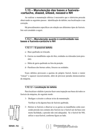 01 Elementos deproteção: fusíveisSENAI - RJ
56
1.13 – Manutenção das bases e fusíveis-
-cartucho, diazed, silized, neozed e NH
Ao realizar a manutenção elétrica é necessário que o eletricista proceda
observando os seguintes passos: identificação do defeito; sua localização e sua
correção.
Há procedimentos específicos em relação aos diferentes tipos de fusíveis.
Isto será estudado a seguir.
1.13.1 – Manutenção quanto à continuidade nas
bases e fusíveis-cartucho e NH
1.13.1.1 – O possível defeito
a – Base quebrada ou trincada.
b –Garras ou mandíbulas sujas de óleo, oxidadas ou relaxadas (sem pres-
são).
c – Mola de garra quebrada ou fora da posição.
d –Parafusos dos bornes soltos, frouxos ou oxidados.
Esses defeitos provocam a queima do próprio fusível, fazem o motor
“roncar” e aquecer excessivamente, além de provocar paradas desnecessárias
da máquina.
1.13.1.2 – Localização do defeito
Para localizar o defeito é preciso fazer uma inspeção nas bases de todos os
fusíveis da máquina, do seguinte modo:
1– Desligar o circuito e colocar aviso de manutenção.
Verificar se há alguma base de fusíveis quebrada.
2 – Retirar os fusíveis e observar se as garras ou mandíbulas estão exer-
cendo pressão nos contatos dos fusíveis (se o fusível sair da base com
muita facilidade, a pressão não está adequada). Se o fusível for NH,
utilize o saca-fusível, conforme figura ao lado.
 