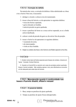 01 Elementos deproteção: fusíveisSENAI - RJ
58
1.13.1.3 – Correção do defeito
Na maioria das vezes, a correção de defeitos é feita substituindo-se a base
e/ou o fusível. Para isso, é necessário:
1 – desligar o circuito e colocar aviso de manutenção.
2 – trocar a base de fusíveis, se ela apresentar os seguintes defeitos:
• rosca dos bornes espanada;
• garra relaxada ou fundida;
• mola de pressão ou garra quebrada.
3 – trocar o parafuso do borne se a rosca estiver espanada, ou se a fenda
estiver danificada.
4 – colocar a mola de pressão da garra se ela estiver fora da posição.
5 – trocar o fusível se ele apresentar os seguintes defeitos:
• vazamento de areia;
• elo interrompido;
• virola ou faca fundida.
6 – limpar os contatos das bases e dos fusíveis com fluido especial ou lixa fina.
1 - Existem vários tipos de fluidos especiais para limpeza de contatos, inclusive em
“spray”. Exemplo: Contact Clemmer.
2 - Quando um fusível NH ou cartucho com corpo de porcelana estiver queimado,
troque o fusível completo. Não substitua apenas o elo, pois dificilmente se encontra
um elo adequado para estes tipos de fusíveis.
1.13.2 – Manutenção quanto à continuidade nas
bases e fusíveis diazed, silized e neozed
1.13.2.1 – O possível defeito
1 – Base, tampa ou parafuso de ajuste quebrado.
2 – Tampa ou parafuso de ajuste frouxo (desapertado).
 