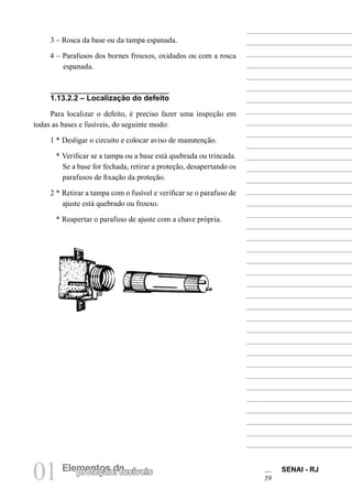 01 Elementos deproteção: fusíveis SENAI - RJ
59
3 – Rosca da base ou da tampa espanada.
4 – Parafusos dos bornes frouxos, oxidados ou com a rosca
espanada.
1.13.2.2 – Localização do defeito
Para localizar o defeito, é preciso fazer uma inspeção em
todas as bases e fusíveis, do seguinte modo:
1 * Desligar o circuito e colocar aviso de manutenção.
* Verificar se a tampa ou a base está quebrada ou trincada.
Se a base for fechada, retirar a proteção, desapertando os
parafusos de fixação da proteção.
2 * Retirar a tampa com o fusível e verificar se o parafuso de
ajuste está quebrado ou frouxo.
* Reapertar o parafuso de ajuste com a chave própria.
 