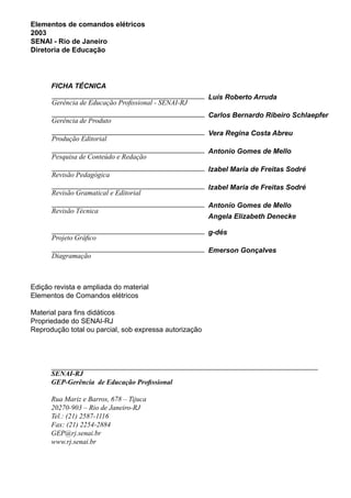 Elementos de comandos elétricos
2003
SENAI - Rio de Janeiro
Diretoria de Educação
Gerência de Educação Profissional - SENAI-RJ
Luís Roberto Arruda
Produção Editorial
Vera Regina Costa Abreu
Gerência de Produto
Carlos Bernardo Ribeiro Schlaepfer
Pesquisa de Conteúdo e Redação
Antonio Gomes de Mello
Revisão Pedagógica
Izabel Maria de Freitas Sodré
Revisão Gramatical e Editorial
Izabel Maria de Freitas Sodré
Revisão Técnica
Antonio Gomes de Mello
Angela Elizabeth Denecke
Projeto Gráfico
g-dés
Diagramação
Emerson Gonçalves
FICHA TÉCNICA
Edição revista e ampliada do material
Elementos de Comandos elétricos
Material para fins didáticos
Propriedade do SENAI-RJ
Reprodução total ou parcial, sob expressa autorização
SENAI-RJ
GEP-Gerência de Educação Profissional
Rua Mariz e Barros, 678 – Tijuca
20270-903 – Rio de Janeiro-RJ
Tel.: (21) 2587-1116
Fax: (21) 2254-2884
GEP@rj.senai.br
www.rj.senai.br
 