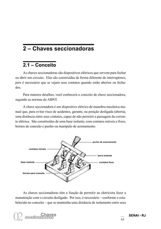 SENAI - RJ
63
Chaves
02seccionadoras
2 – Chaves seccionadoras
2.1 – Conceito
As chaves seccionadoras são dispositivos elétricos que servem para fechar
ou abrir um circuito. Elas são construídas de forma diferente de interruptores,
pois é necessário que se vejam seus contatos quando estão abertos ou fecha-
dos.
Para maiores detalhes, você conhecerá o conceito de chave seccionadora,
segundo as normas da ABNT.
A chave seccionadora é um dispositivo elétrico de manobra mecânica ma-
nual que, para evitar risco de acidentes, garante, na posição desligada (aberta),
uma distância entre seus contatos, capaz de não permitir a passagem da corren-
te elétrica. São constituídas de uma base isolante, com contatos móveis e fixos,
bornes de conexão e punho ou manípulo de acionamento.
As chaves seccionadoras têm a função de permitir ao eletricista fazer a
manutenção com o circuito desligado. Por isso, é necessário – conforme o esta-
belecido no conceito – que se mantenha uma distância de isolamento entre seus
contatos móveis
base isolante
bornes para conexão
punho de acionamento
contatos fixos
barra isolante
 