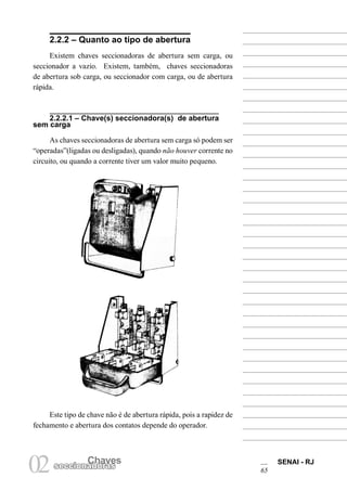 Chaves SENAI - RJ
65
Chaves
02seccionadoras
2.2.2 – Quanto ao tipo de abertura
Existem chaves seccionadoras de abertura sem carga, ou
seccionador a vazio. Existem, também, chaves seccionadoras
de abertura sob carga, ou seccionador com carga, ou de abertura
rápida.
2.2.2.1 – Chave(s) seccionadora(s) de abertura
sem carga
As chaves seccionadoras de abertura sem carga só podem ser
“operadas”(ligadas ou desligadas), quando não houver corrente no
circuito, ou quando a corrente tiver um valor muito pequeno.
Este tipo de chave não é de abertura rápida, pois a rapidez de
fechamento e abertura dos contatos depende do operador.
 