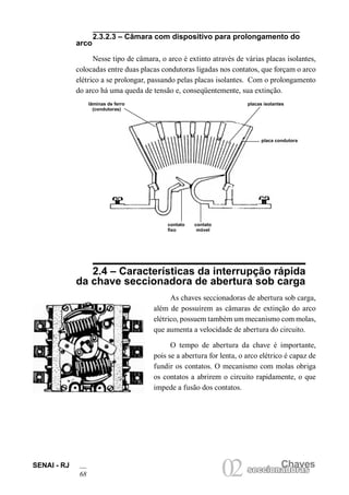 SENAI - RJ
68
Chaves
02seccionadorasseccionadoras
2.3.2.3 – Câmara com dispositivo para prolongamento do
arco
Nesse tipo de câmara, o arco é extinto através de várias placas isolantes,
colocadas entre duas placas condutoras ligadas nos contatos, que forçam o arco
elétrico a se prolongar, passando pelas placas isolantes. Com o prolongamento
do arco há uma queda de tensão e, conseqüentemente, sua extinção.
2.4 – Características da interrupção rápida
da chave seccionadora de abertura sob carga
As chaves seccionadoras de abertura sob carga,
além de possuírem as câmaras de extinção do arco
elétrico, possuem também um mecanismo com molas,
que aumenta a velocidade de abertura do circuito.
O tempo de abertura da chave é importante,
pois se a abertura for lenta, o arco elétrico é capaz de
fundir os contatos. O mecanismo com molas obriga
os contatos a abrirem o circuito rapidamente, o que
impede a fusão dos contatos.
lãminas de ferro
(condutoras)
placas isolantes
placa condutora
contato
fixo
contato
móvel
 