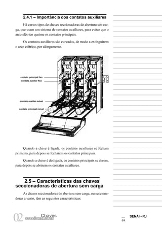 Chaves SENAI - RJ
69
Chaves
02seccionadoras
2.4.1 – Importância dos contatos auxiliares
Há certos tipos de chaves seccionadoras de abertura sob car-
ga, que usam um sistema de contatos auxiliares, para evitar que o
arco elétrico queime os contatos principais.
Os contatos auxiliares são curvados, de modo a extinguirem
o arco elétrico, por alongamento.
Quando a chave é ligada, os contatos auxiliares se fecham
primeiro, para depois se fecharem os contatos principais.
Quando a chave é desligada, os contatos principais se abrem,
para depois se abrirem os contatos auxiliares.
2.5 – Características das chaves
seccionadoras de abertura sem carga
As chaves seccionadoras de abertura sem carga, ou secciona-
doras a vazio, têm as seguintes características:
contato principal fixo
contato auxiliar fixo
contato principal móvel
contato auxiliar móvel
 