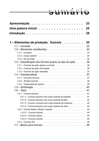 Apresentação. . . . . . . . . . . . . . . . . . . . . . 23
Uma palavra inicial. . . . . . . . . . . . . . . . . . . 25
Introdução . . . . . . . . . . . . . . . . . . . . . . . 29
1 – Elementos de proteção: fusíveis . . . . . . . . . 33
1.1 – Conceito . . . . . . . . . . . . . . . . . . . . . . . . . . 33
1.2 – Elementos constituintes. . . . . . . . . . . . . . . . . . . 33
1.2.1 – Contatos . . . . . . . . . . . . . . . . . . . . . . . . . . . . . . . . 33
1.2.2 – Corpo isolante . . . . . . . . . . . . . . . . . . . . . . . . . . . . . 34
1.2.3 – Elo de fusão . . . . . . . . . . . . . . . . . . . . . . . . . . . . . . 34
1.3 – Classificação dos fusíveis quanto ao tipo de ação . . . . . 36
1.3.1 – Fusíveis de ação rápida ou normal. . . . . . . . . . . . . . . . . . . 36
1.3.2 – Fusíveis de ação ultra-rápida . . . . . . . . . . . . . . . . . . . . . 36
1.3.3 – Fusíveis de ação retardada . . . . . . . . . . . . . . . . . . . . . . 37
1.4 – Características . . . . . . . . . . . . . . . . . . . . . . . 37
1.4.1 – Corrente nominal . . . . . . . . . . . . . . . . . . . . . . . . . . . . 37
1.4.2 – Tensão nominal. . . . . . . . . . . . . . . . . . . . . . . . . . . . . 38
1.4.3 – Capacidade de ruptura . . . . . . . . . . . . . . . . . . . . . . . . . 39
1.5 – Simbologia . . . . . . . . . . . . . . . . . . . . . . . . . 40
1.6 – Tipos . . . . . . . . . . . . . . . . . . . . . . . . . . . . 41
1.6.1 – Fusível-cartucho . . . . . . . . . . . . . . . . . . . . . . . . . . . . 41
1.6.1.1 – Fusível-cartucho com corpo isolante de papelão . . . . . . . . . 41
1.6.1.2 – Fusível-cartucho com corpo isolante de fibra. . . . . . . . . . . 42
1.6.1.3 – Fusível- cartucho com corpo isolante de cerâmica . . . . . . . . 42
1.6.1.4 – Fusível-cartucho com corpo isolante de vidro . . . . . . . . . . 43
1.6.2 – Fusível diazed, silized e neozed . . . . . . . . . . . . . . . . . . . . 44
1.6.2.1 – Fusíveis diazed. . . . . . . . . . . . . . . . . . . . . . . . . . 44
1.6.2.2 – Fusíveis silized . . . . . . . . . . . . . . . . . . . . . . . . . . 45
1.6.2.3 – Fusíveis neozed. . . . . . . . . . . . . . . . . . . . . . . . . . 45
1.6.3 – Fusíveis NH . . . . . . . . . . . . . . . . . . . . . . . . . . . . . . 45
1.7 – Bases para fusíveis . . . . . . . . . . . . . . . . . . . . . 46
 
