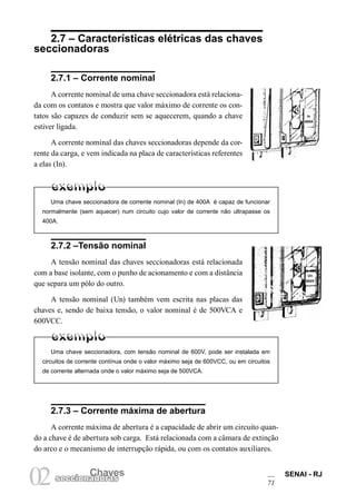 Chaves SENAI - RJ
71
Chaves
02seccionadoras
Uma chave seccionadora, com tensão nominal de 600V, pode ser instalada em
circuitos de corrente contínua onde o valor máximo seja de 600VCC, ou em circuitos
de corrente alternada onde o valor máximo seja de 500VCA.
2.7 – Características elétricas das chaves
seccionadoras
2.7.3 – Corrente máxima de abertura
A corrente máxima de abertura é a capacidade de abrir um circuito quan-
do a chave é de abertura sob carga. Está relacionada com a câmara de extinção
do arco e o mecanismo de interrupção rápida, ou com os contatos auxiliares.
In
400A
2.7.1 – Corrente nominal
A corrente nominal de uma chave seccionadora está relaciona-
da com os contatos e mostra que valor máximo de corrente os con-
tatos são capazes de conduzir sem se aquecerem, quando a chave
estiver ligada.
A corrente nominal das chaves seccionadoras depende da cor-
rente da carga, e vem indicada na placa de características referentes
a elas (In).
Uma chave seccionadora de corrente nominal (In) de 400A é capaz de funcionar
normalmente (sem aquecer) num circuito cujo valor de corrente não ultrapasse os
400A.
2.7.2 –Tensão nominal
A tensão nominal das chaves seccionadoras está relacionada
com a base isolante, com o punho de acionamento e com a distância
que separa um pólo do outro.
A tensão nominal (Un) também vem escrita nas placas das
chaves e, sendo de baixa tensão, o valor nominal é de 500VCA e
600VCC.
Un
600V
 