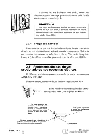SENAI - RJ
72
Chaves
02seccionadorasseccionadoras
A corrente máxima de abertura vem escrita, apenas, nas
chaves de abertura sob carga, geralmente com um valor de três
vezes a corrente nominal – (3x In).
2.7.4 – Freqüência nominal
Essa característica, que vem determinada em alguns tipos de chaves sec-
cionadoras, está relacionada com o tipo de material empregado na fabricação
dos contatos e da câmara de extinção do arco elétrico. Vem escrita da seguinte
forma: fn (= freqüência nominal) e, geralmente, com os valores de 50/60Hz.
2.8 – Representação das chaves
seccionadoras nos esquemas elétricos
Há diferentes símbolos para essa representação, de acordo com as normas
ABNT, DIN, UTE, IEC.
Usaremos sempre, neste trabalho, os símbolos sugeridos pela ABNT.
Uma chave seccionadora de abertura sob carga, com corrente
nominal de 100A (In = 100A), é capaz de interromper um circuito,
sem se danificar, caso haja corrente anormal de até 300A no máxi-
mo, pois 3 x 100A = 300A.
Este é o símbolo da chave seccionadora unipo-
lar, segundo a ABNT, em esquema multifilar.
Esta parte representa que
o contato é em forma de garra
(contato fixo). Representa,
também, o borne de entrada
(borne que fica sob tensão,
quando a chave está desli-
gada).
Esta parte representa
o punho de acionamento
manual da chave
Contato móvel
Esta parte representa que a ligação não é
definitiva (borne com parafuso, por exemplo).
Representa, também, o borne de saída)
 
