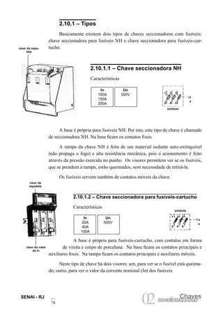 SENAI - RJ
76
Chaves
02seccionadorasseccionadoras
2.10.1 – Tipos
Basicamente existem dois tipos de chaves seccionadoras com fusíveis:
chave seccionadora para fusíveis NH e chave seccionadora para fusíveis-car-
tucho.
2.10.1.1 – Chave seccionadora NH
Características
In Un
100A 500V
150A
200A
A base é própria para fusíveis-cartucho, com contatos em forma
de virola e corpo de porcelana. Na base ficam os contatos principais e
auxiliares fixos. Na tampa ficam os contatos principais e auxiliares móveis.
Neste tipo de chave há dois visores: um, para ver se o fusível está queima-
do; outro, para ver o valor da corrente nominal (In) dos fusíveis.
visor da espo-
leta
símbolo
1
e
a
3 5
2 4 6
A base é própria para fusíveis NH. Por isto, este tipo de chave é chamado
de seccionadora NH. Na base ficam os contatos fixos.
A tampa da chave NH é feita de um material isolante auto-extinguível
(não propaga o fogo) e alta resistência mecânica, pois o acionamento é feito
através da pressão exercida no punho. Os visores permitem ver se os fusíveis,
que se prendem à tampa, estão queimados, sem necessidade de retirá-la.
Os fusíveis servem também de contatos móveis da chave.
2.10.1.2 – Chave seccionadora para fusíveis-cartucho
Características
In Un
20A 500V
40A
100A
símbolo
a
e
1 3 5
2 4 6
visor da
espoleta
visor do valor
da In
 