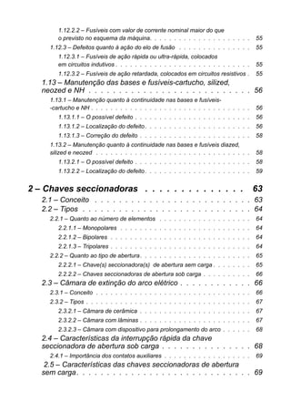 1.12.2.2 – Fusíveis com valor de corrente nominal maior do que
o previsto no esquema da máquina. . . . . . . . . . . . . . . . . . . . . 55
1.12.3 – Defeitos quanto à ação do elo de fusão . . . . . . . . . . . . . . . 55
1.12.3.1 – Fusíveis de ação rápida ou ultra-rápida, colocados
em circuitos indutivos . . . . . . . . . . . . . . . . . . . . . . . . . . . . 55
1.12.3.2 – Fusíveis de ação retardada, colocados em circuitos resistivos . 55
1.13 – Manutenção das bases e fusíveis-cartucho, silized,
neozed e NH . . . . . . . . . . . . . . . . . . . . . . . . . . . 56
1.13.1 – Manutenção quanto à continuidade nas bases e fusíveis-
-cartucho e NH . . . . . . . . . . . . . . . . . . . . . . . . . . . . . . . . . 56
1.13.1.1 – O possível defeito . . . . . . . . . . . . . . . . . . . . . . . . 56
1.13.1.2 – Localização do defeito. . . . . . . . . . . . . . . . . . . . . . 56
1.13.1.3 – Correção do defeito . . . . . . . . . . . . . . . . . . . . . . . 58
1.13.2 – Manutenção quanto à continuidade nas bases e fusíveis diazed,
silized e neozed . . . . . . . . . . . . . . . . . . . . . . . . . . . . . . . . 58
1.13.2.1 – O possível defeito . . . . . . . . . . . . . . . . . . . . . . . . 58
1.13.2.2 – Localização do defeito. . . . . . . . . . . . . . . . . . . . . . 59
2 – Chaves seccionadoras . . . . . . . . . . . . . . 63
2.1 – Conceito . . . . . . . . . . . . . . . . . . . . . . . . . . 63
2.2 – Tipos . . . . . . . . . . . . . . . . . . . . . . . . . . . . 64
2.2.1 – Quanto ao número de elementos . . . . . . . . . . . . . . . . . . . 64
2.2.1.1 – Monopolares . . . . . . . . . . . . . . . . . . . . . . . . . . . 64
2.2.1.2 – Bipolares . . . . . . . . . . . . . . . . . . . . . . . . . . . . . 64
2.2.1.3 – Tripolares . . . . . . . . . . . . . . . . . . . . . . . . . . . . . 64
2.2.2 – Quanto ao tipo de abertura. . . . . . . . . . . . . . . . . . . . . . . 65
2.2.2.1 – Chave(s) seccionadora(s) de abertura sem carga . . . . . . . . 65
2.2.2.2 – Chaves seccionadoras de abertura sob carga . . . . . . . . . . 66
2.3 – Câmara de extinção do arco elétrico . . . . . . . . . . . . 66
2.3.1 – Conceito . . . . . . . . . . . . . . . . . . . . . . . . . . . . . . . . 66
2.3.2 – Tipos . . . . . . . . . . . . . . . . . . . . . . . . . . . . . . . . . . 67
2.3.2.1 – Câmara de cerâmica . . . . . . . . . . . . . . . . . . . . . . . 67
2.3.2.2 – Câmara com lâminas . . . . . . . . . . . . . . . . . . . . . . . 67
2.3.2.3 – Câmara com dispositivo para prolongamento do arco . . . . . . 68
2.4 – Características da interrupção rápida da chave
seccionadora de abertura sob carga . . . . . . . . . . . . . . . 68
2.4.1 – Importância dos contatos auxiliares . . . . . . . . . . . . . . . . . . 69
2.5 – Características das chaves seccionadoras de abertura
sem carga. . . . . . . . . . . . . . . . . . . . . . . . . . . . . 69
 