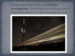 Un tipo especial de líneas son las  líneas convergentes . Son las líneas paralelas que, por el efecto de la distancia, acaban convergiendo en un mismo punto. 