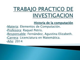 Historia de la computación
Materia: Elementos de Computación.
Profesora: Raquel Petris.
Responsable: Fernández, Agustina Elizabeth.
Carrera: Licenciatura en Matemática.
Año: 2014
 