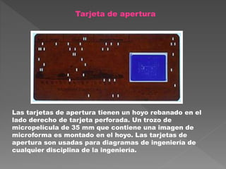 Tarjeta de apertura
Las tarjetas de apertura tienen un hoyo rebanado en el
lado derecho de tarjeta perforada. Un trozo de
micropelícula de 35 mm que contiene una imagen de
microforma es montado en el hoyo. Las tarjetas de
apertura son usadas para diagramas de ingeniería de
cualquier disciplina de la ingeniería.
 