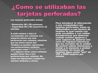  Las tarjetas perforadas tenían:
- Dimensión: 80 y 96 columnas.
- Capacidad: 80 o 96 caracteres de
entrada.
A cada número o letra le
corresponde una columna. Los
números tienen una sola
perforación por columna, mientras
que las letras tienen dos.
También se pueden representar
con perforaciones símbolos
especiales como "," "." "+" "-" "*"
"/" y algunos otros. estos símbolos
pueden tener dos o tres
perforaciones por columna. No
todos los fabricantes usaban los
mismos símbolos y claves.
 .
Para introducir la información
a una computadora por
tarjetas perforadas, éstas se
alimentaban a una lectora de
tarjetas la cual cuenta con
unas escobillas o con celdas
fotoeléctricas que detectan
cuándo existen agujeros y
eran capaces de generar una
serie de impulsos eléctricos
que los circuitos de la unidad
de control sabían interpretar y
enviar a la memoria o unidad
aritmética. Un lector de
tarjetas típico podía "leer" de
100 a 2000 tarjetas por
minuto.
 