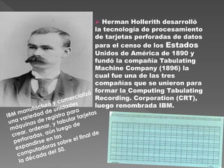  Herman Hollerith desarrolló
la tecnología de procesamiento
de tarjetas perforadas de datos
para el censo de los Estados
Unidos de América de 1890 y
fundó la compañía Tabulating
Machine Company (1896) la
cual fue una de las tres
compañías que se unieron para
formar la Computing Tabulating
Recording. Corporation (CRT),
luego renombrada IBM.
 