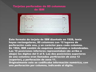 Tarjetas perforadas de 80 columnas
de IBM
Este formato de tarjeta de IBM diseñado en 1928, tenía
hoyos rectangulares, 80 columnas con 12 lugares de
perforación cada una, y un carácter para cada columna.
En 1964, IBM cambió de esquinas cuadradas a redondeadas.
Las 10 posiciones inferiores representaban (de arriba a
abajo) los dígitos del 0 al 9. Las dos posiciones superiores
de una columna eran llamadas perforación de zona 12
(superior), y perforación de zona 11.
Originalmente solo se codificaba información numérica, con
una perforación por columna, indicando el digito.
 