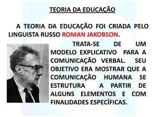TEORIA DA EDUCAÇÃO
A TEORIA DA EDUCAÇÃO FOI CRIADA PELO
LINGUISTA RUSSO ROMAN JAKOBSON.
TRATA-SE DE UM
MODELO EXPLICATIVO PARA A
COMUNICAÇÃO VERBAL. SEU
OBJETIVO ERA MOSTRAR QUE A
COMUNICAÇÃO HUMANA SE
ESTRUTURA A PARTIR DE
ALGUNS ELEMENTOS E COM
FINALIDADES ESPECÍFICAS.
 