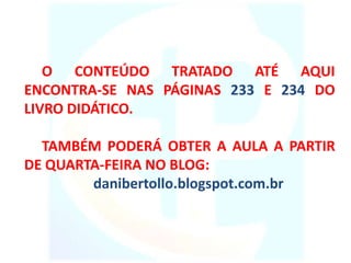 O CONTEÚDO TRATADO ATÉ AQUI
ENCONTRA-SE NAS PÁGINAS 233 E 234 DO
LIVRO DIDÁTICO.
TAMBÉM PODERÁ OBTER A AULA A PARTIR
DE QUARTA-FEIRA NO BLOG:
danibertollo.blogspot.com.br
 