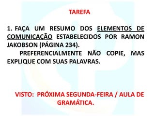 TAREFA
1. FAÇA UM RESUMO DOS ELEMENTOS DE
COMUNICAÇÃO ESTABELECIDOS POR RAMON
JAKOBSON (PÁGINA 234).
PREFERENCIALMENTE NÃO COPIE, MAS
EXPLIQUE COM SUAS PALAVRAS.
VISTO: PRÓXIMA SEGUNDA-FEIRA / AULA DE
GRAMÁTICA.
 