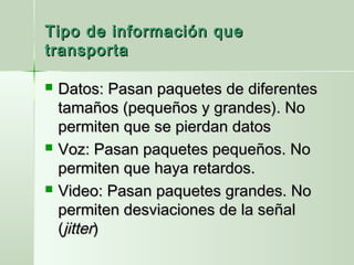 Tipo de información queTipo de información que
transportatransporta
 Datos: Pasan paquetes de diferentesDatos: Pasan paquetes de diferentes
tamaños (pequeños y grandes). Notamaños (pequeños y grandes). No
permiten que se pierdan datospermiten que se pierdan datos
 Voz: Pasan paquetes pequeños. NoVoz: Pasan paquetes pequeños. No
permiten que haya retardos.permiten que haya retardos.
 Video: Pasan paquetes grandes. NoVideo: Pasan paquetes grandes. No
permiten desviaciones de la señalpermiten desviaciones de la señal
((jitterjitter))
 