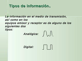 La información en el medio de transmisión,
así como en los
equipos emisor y receptor es de alguno de los
siguientes dos
tipos:
Analógica:
Digital:
Tipos de informaciónTipos de información ..
 