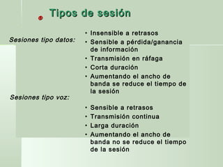 ®®
• Insensible a retrasos
• Sensible a pérdida/ganancia
de información
• Transmisión en ráfaga
• Corta duración
• Aumentando el ancho de
banda se reduce el tiempo de
la sesión
• Sensible a retrasos
• Transmisión continua
• Larga duración
• Aumentando el ancho de
banda no se reduce el tiempo
de la sesión
Sesiones tipo datos:
Sesiones tipo voz:
Tipos de sesiónTipos de sesión
 