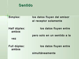 Simplex: los datos fluyen del emisor
al receptor solamente
Half dúplex: los datos fluyen entre
ambos
pero solo en un sentido a la
vez
Full dúplex: los datos fluyen entre
ambos
simultáneamente
SentidoSentido
 