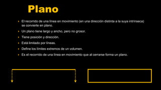 Plano
 El recorrido de una línea en movimiento (en una dirección distinta a la suya intrínseca)
se convierte en plano.
 Un plano tiene largo y ancho, pero no grosor.
 Tiene posición y dirección.
 Está limitado por líneas.
 Define los límites extremos de un volumen.
 Es el recorrido de una línea en movimiento que al cerrarse forma un plano.
 