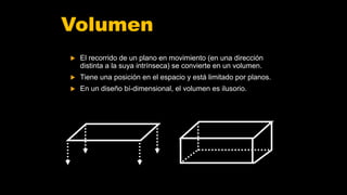 Volumen
 El recorrido de un plano en movimiento (en una dirección
distinta a la suya intrínseca) se convierte en un volumen.
 Tiene una posición en el espacio y está limitado por planos.
 En un diseño bí-dimensional, el volumen es ilusorio.
 
